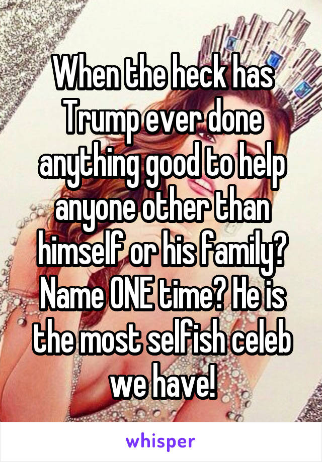 When the heck has Trump ever done anything good to help anyone other than himself or his family? Name ONE time? He is the most selfish celeb we have!