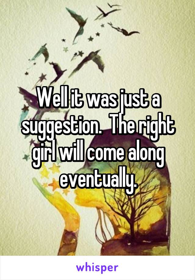 Well it was just a suggestion.  The right girl will come along eventually.