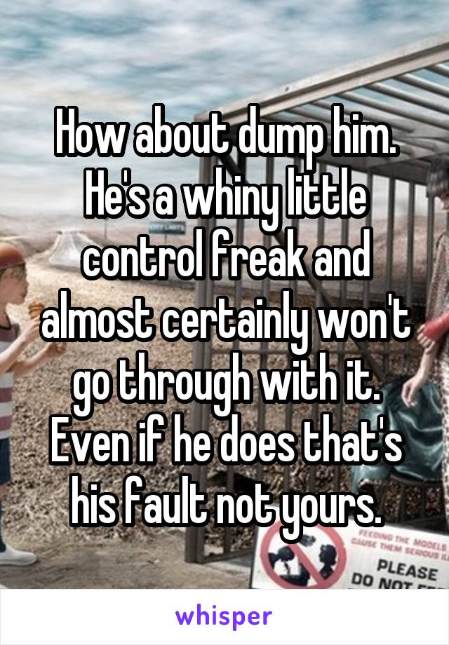 How about dump him. He's a whiny little control freak and almost certainly won't go through with it. Even if he does that's his fault not yours.