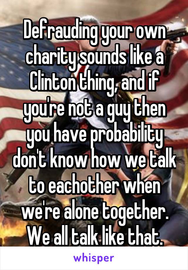 Defrauding your own charity sounds like a Clinton thing, and if you're not a guy then you have probability don't know how we talk to eachother when we're alone together. We all talk like that.