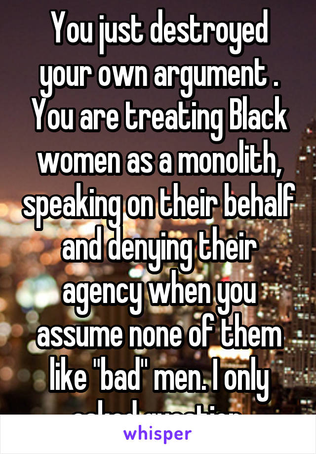 You just destroyed your own argument . You are treating Black women as a monolith, speaking on their behalf and denying their agency when you assume none of them like "bad" men. I only asked question 
