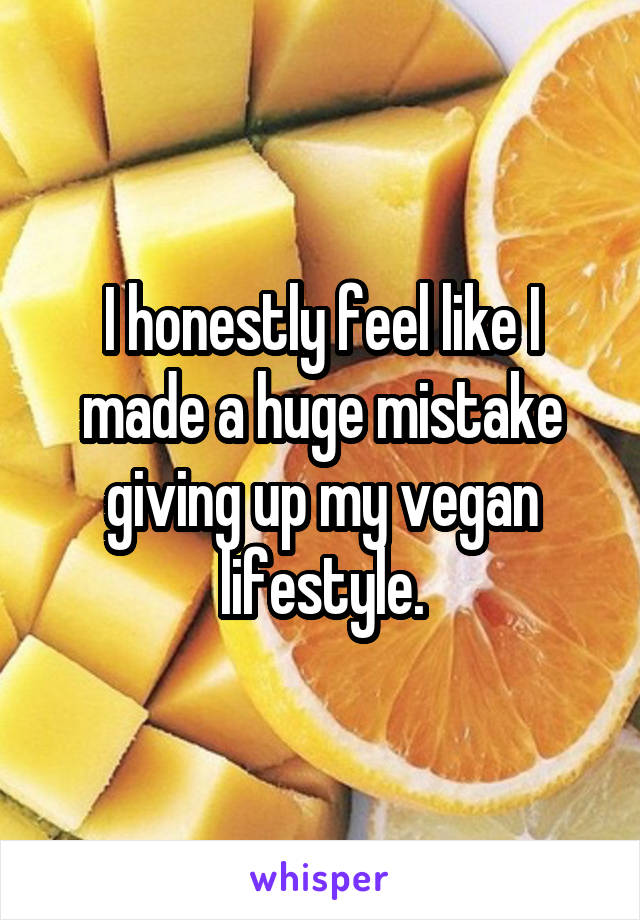 I honestly feel like I made a huge mistake giving up my vegan lifestyle.