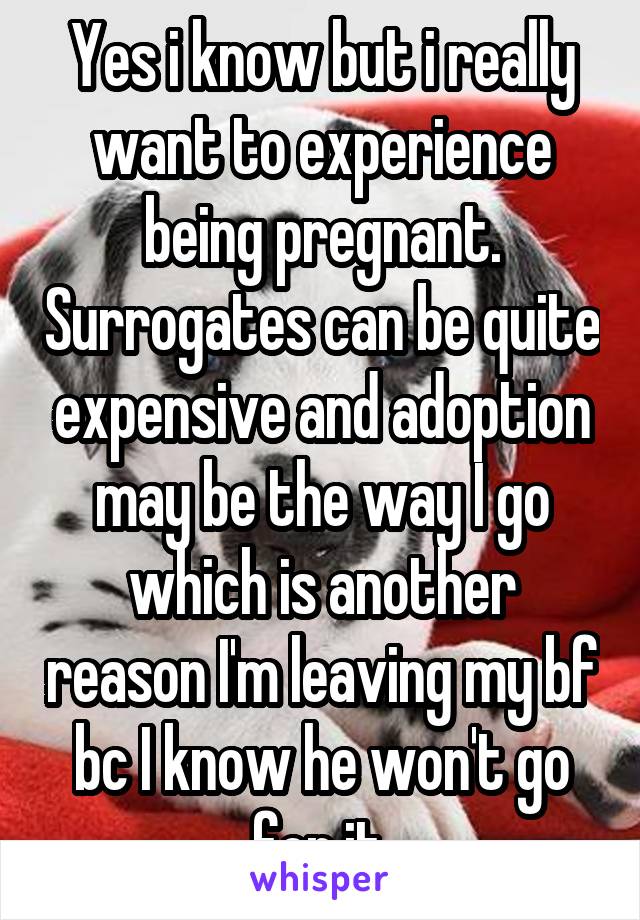 Yes i know but i really want to experience being pregnant. Surrogates can be quite expensive and adoption may be the way I go which is another reason I'm leaving my bf bc I know he won't go for it.