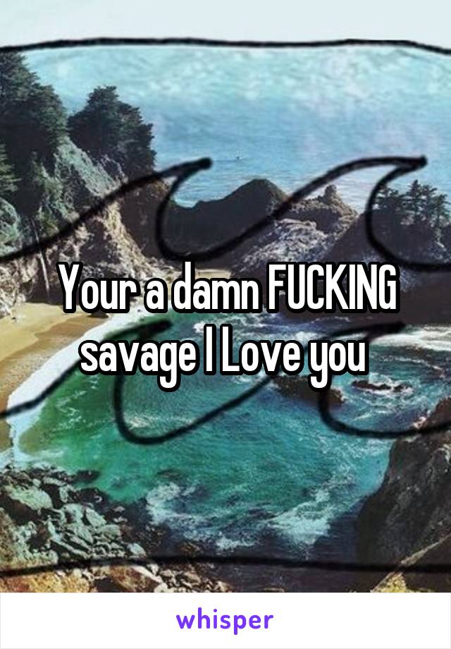 Your a damn FUCKING savage I Love you 