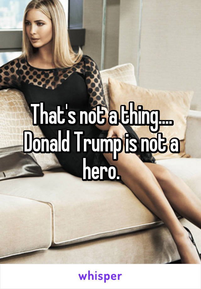 That's not a thing.... Donald Trump is not a hero.