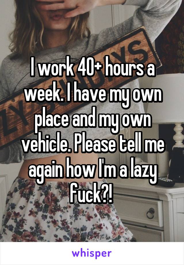 I work 40+ hours a week. I have my own place and my own vehicle. Please tell me again how I'm a lazy fuck?! 
