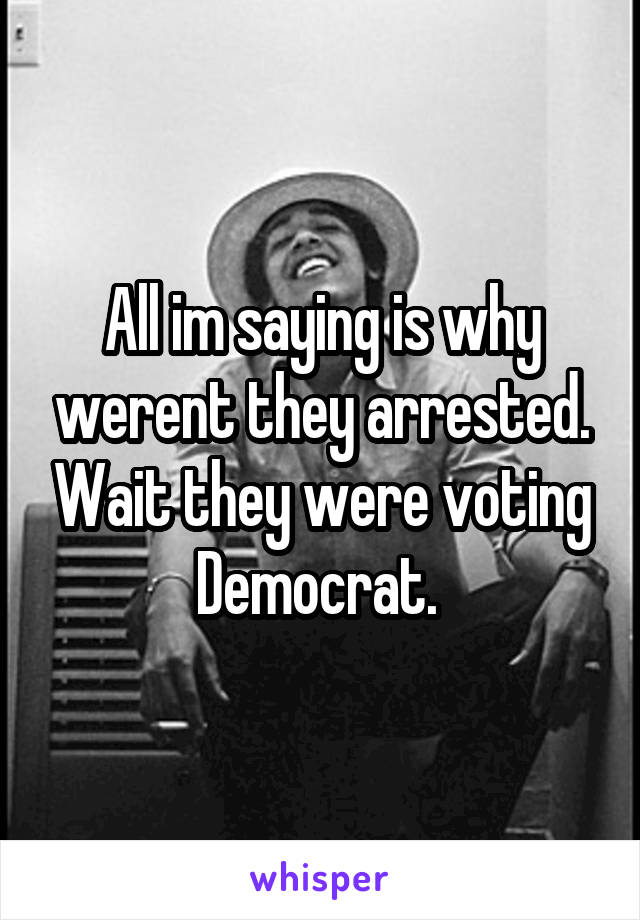 All im saying is why werent they arrested. Wait they were voting Democrat. 