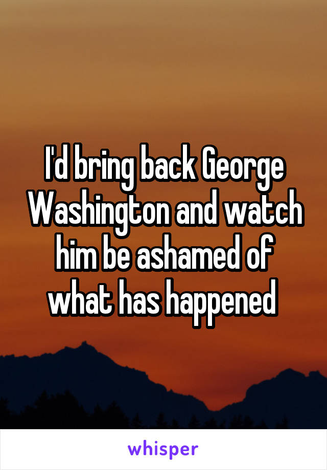 I'd bring back George Washington and watch him be ashamed of what has happened 