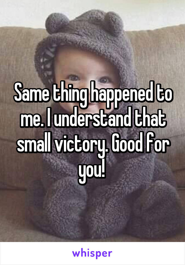 Same thing happened to me. I understand that small victory. Good for you! 