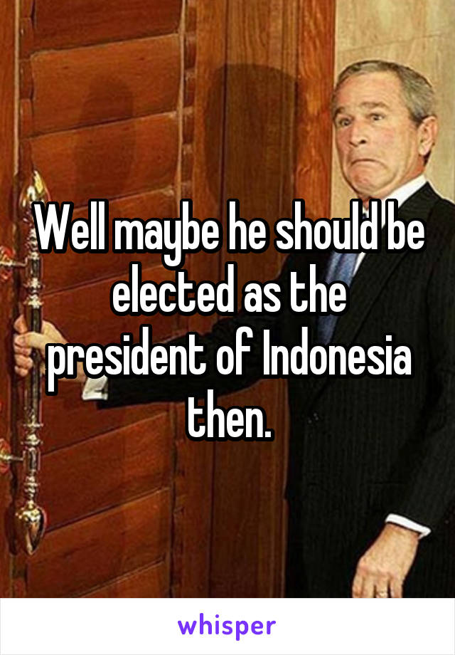 Well maybe he should be elected as the president of Indonesia then.