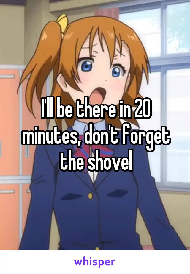 I'll be there in 20 minutes, don't forget the shovel
