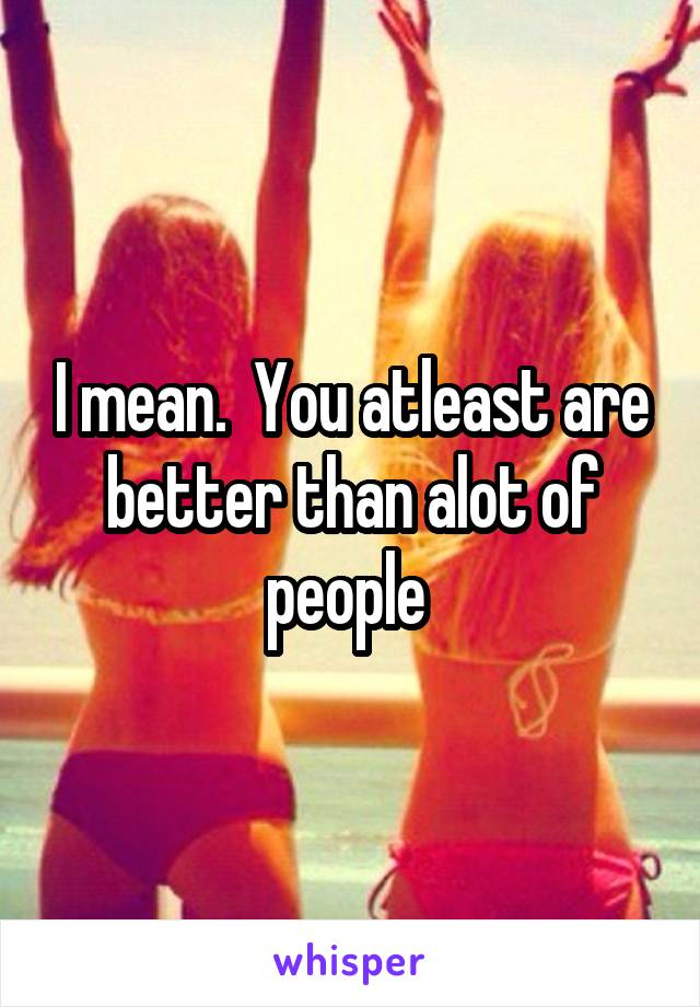 I mean.  You atleast are better than alot of people 