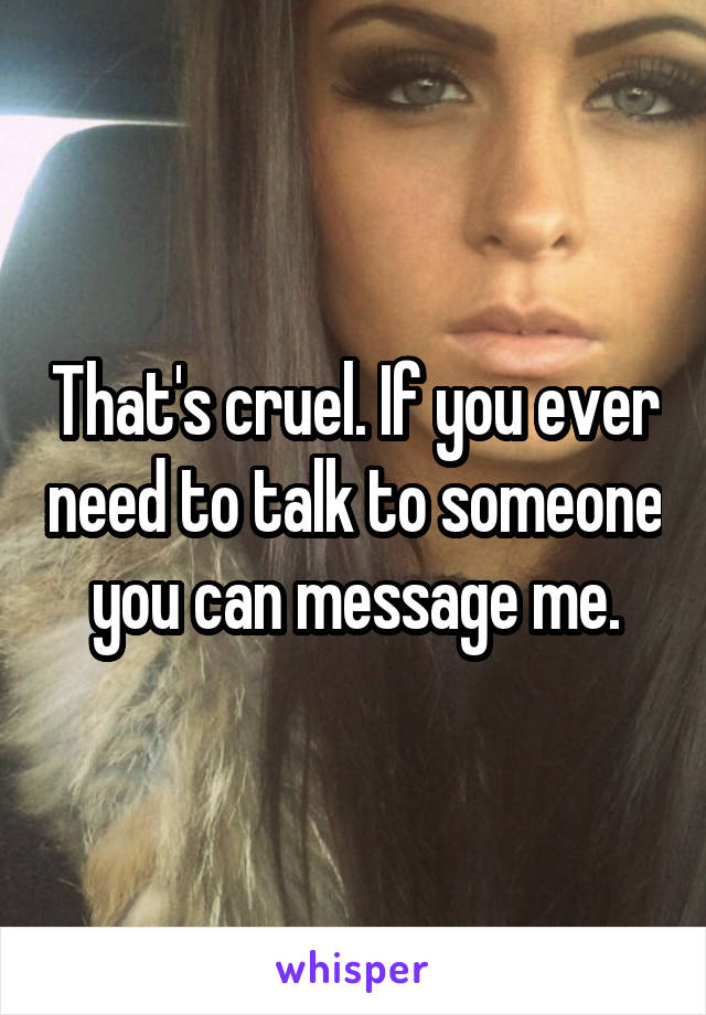 That's cruel. If you ever need to talk to someone you can message me.
