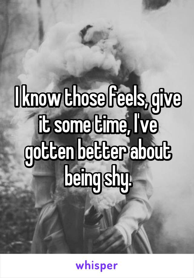 I know those feels, give it some time, I've gotten better about being shy.