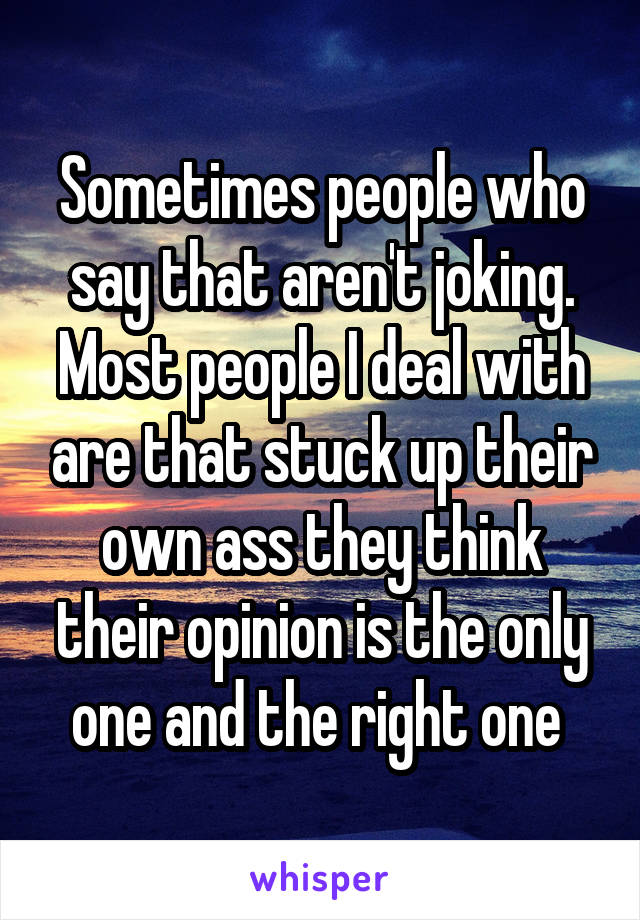 Sometimes people who say that aren't joking. Most people I deal with are that stuck up their own ass they think their opinion is the only one and the right one 