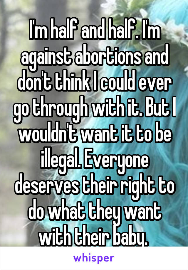 I'm half and half. I'm against abortions and don't think I could ever go through with it. But I wouldn't want it to be illegal. Everyone deserves their right to do what they want with their baby. 