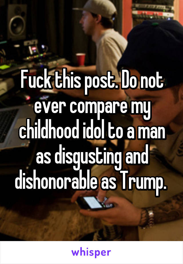 Fuck this post. Do not ever compare my childhood idol to a man as disgusting and dishonorable as Trump. 