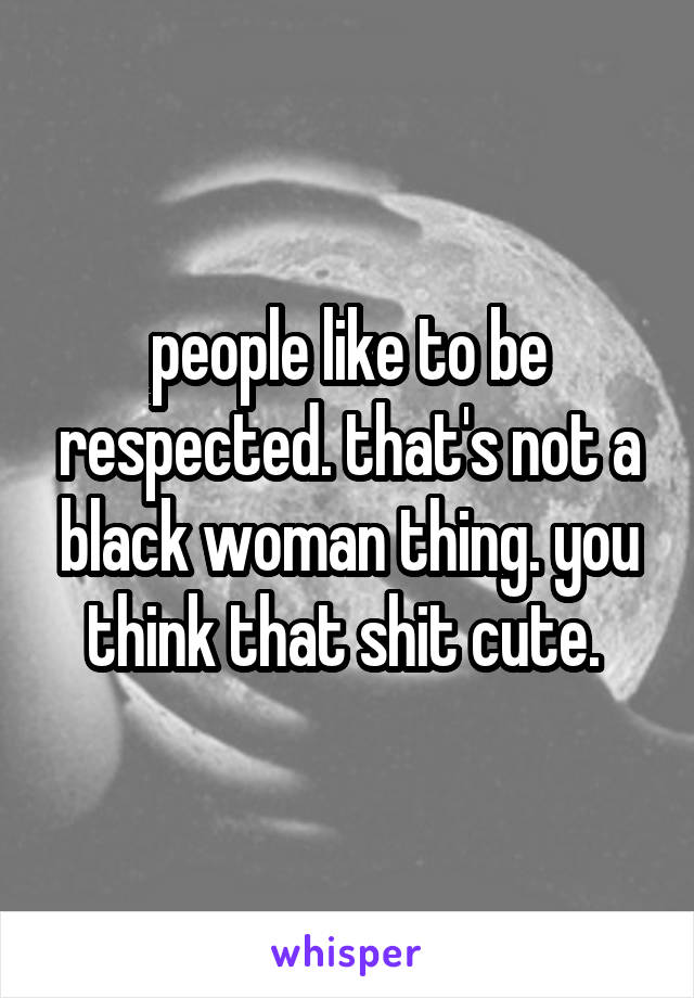people like to be respected. that's not a black woman thing. you think that shit cute. 