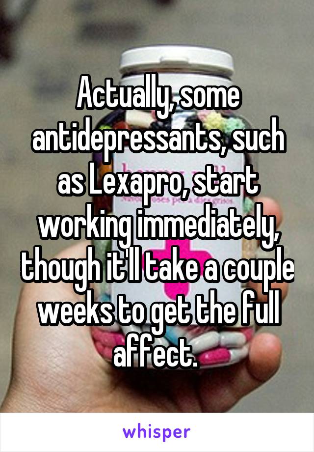 Actually, some antidepressants, such as Lexapro, start working immediately, though it'll take a couple weeks to get the full affect. 
