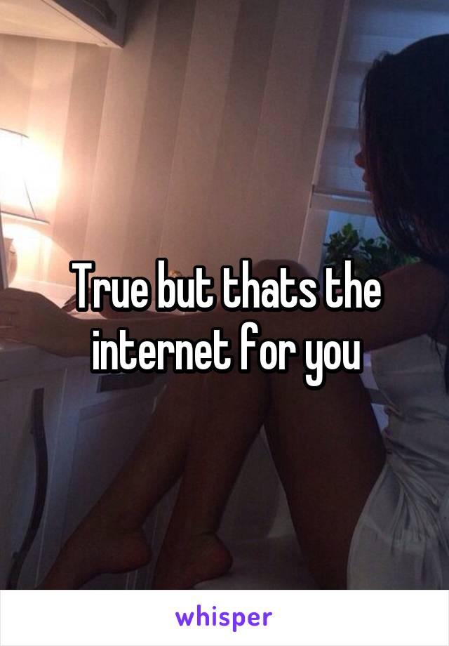 True but thats the internet for you