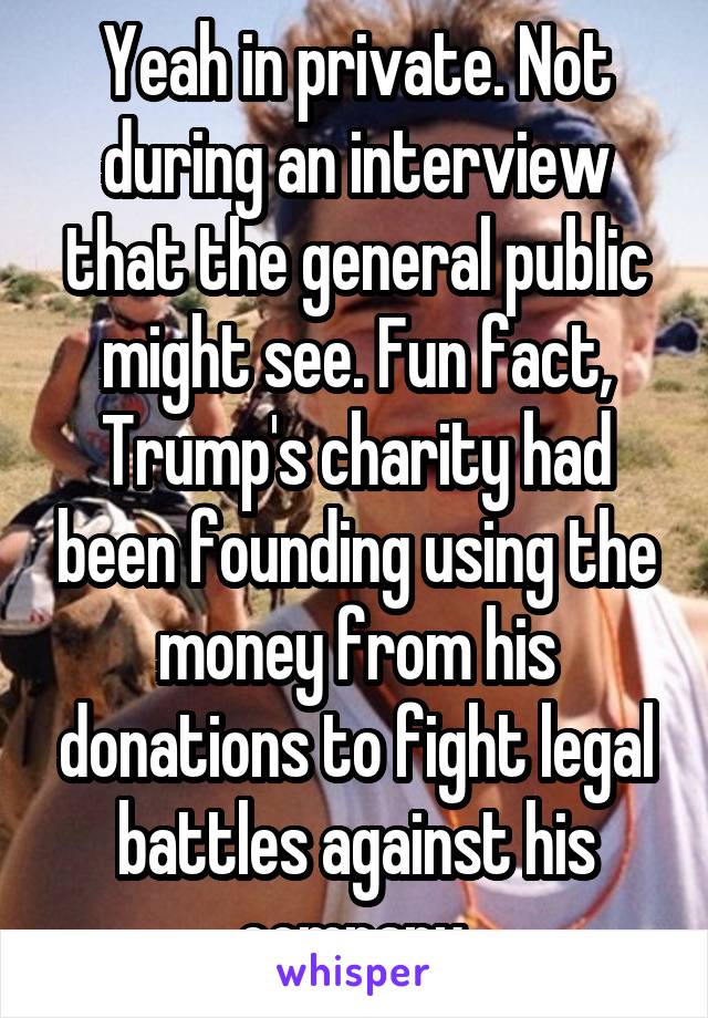 Yeah in private. Not during an interview that the general public might see. Fun fact, Trump's charity had been founding using the money from his donations to fight legal battles against his company.