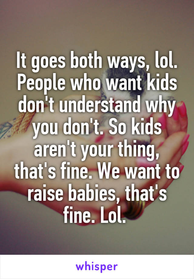 It goes both ways, lol. People who want kids don't understand why you don't. So kids aren't your thing, that's fine. We want to raise babies, that's fine. Lol. 