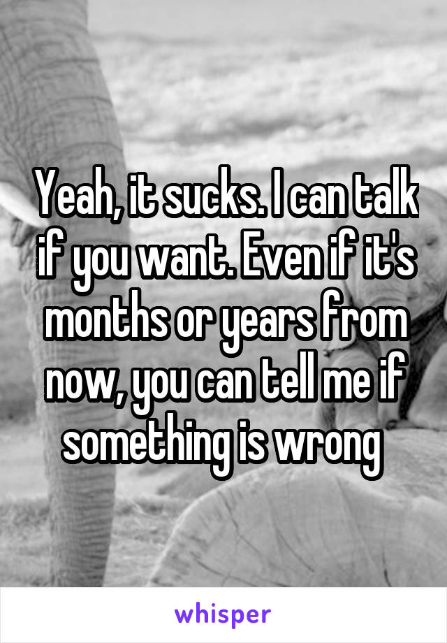 Yeah, it sucks. I can talk if you want. Even if it's months or years from now, you can tell me if something is wrong 