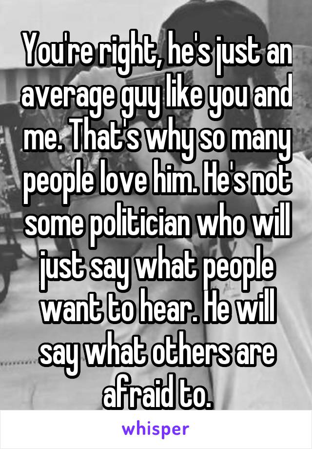 You're right, he's just an average guy like you and me. That's why so many people love him. He's not some politician who will just say what people want to hear. He will say what others are afraid to.