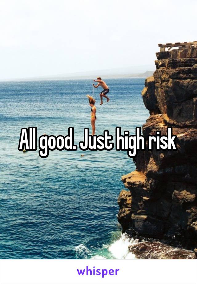 All good. Just high risk 