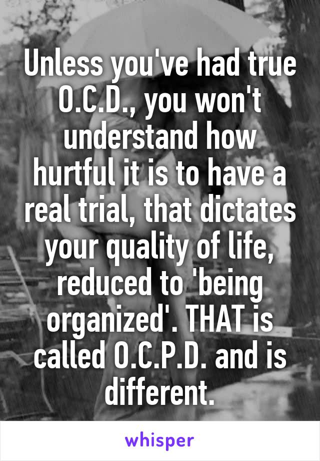 Unless you've had true O.C.D., you won't understand how hurtful it is to have a real trial, that dictates your quality of life, reduced to 'being organized'. THAT is called O.C.P.D. and is different.