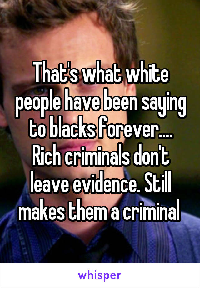That's what white people have been saying to blacks forever....
Rich criminals don't leave evidence. Still makes them a criminal 