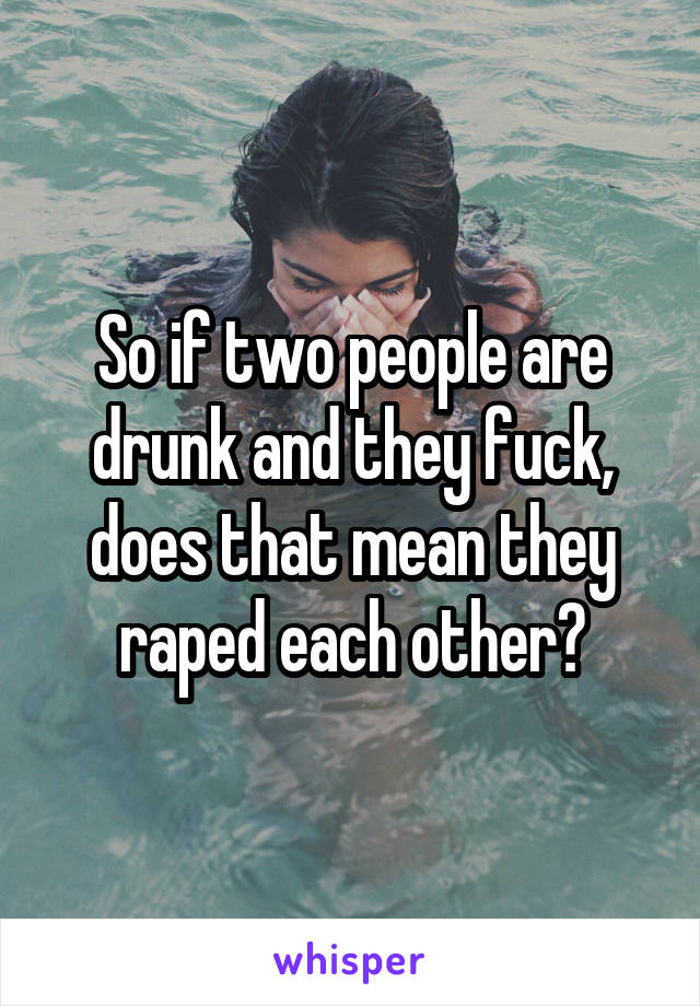 So if two people are drunk and they fuck, does that mean they raped each other?