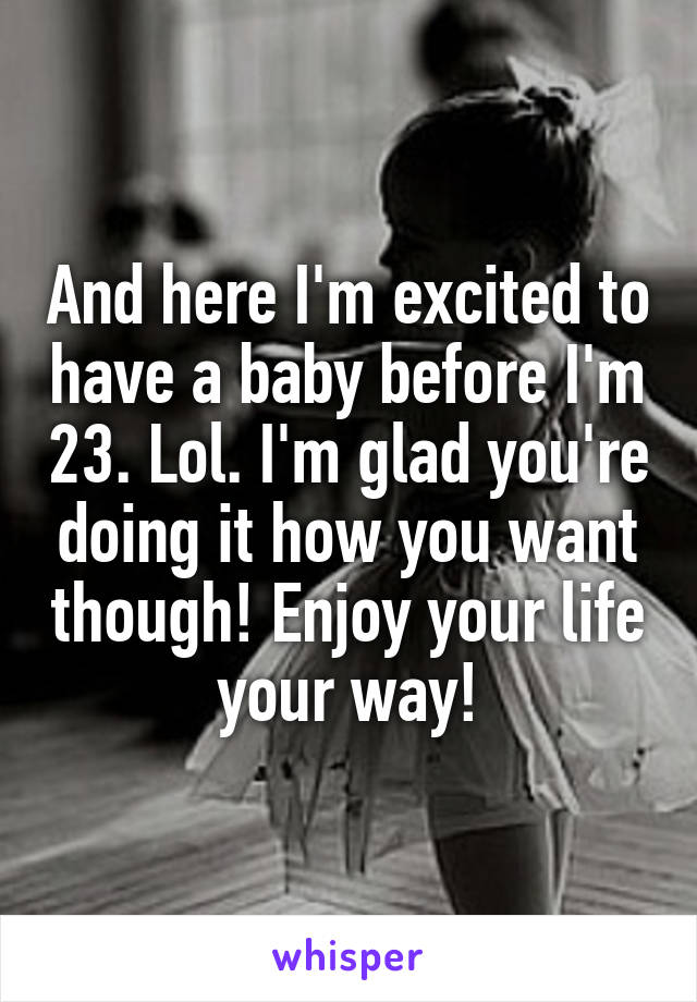 And here I'm excited to have a baby before I'm 23. Lol. I'm glad you're doing it how you want though! Enjoy your life your way!
