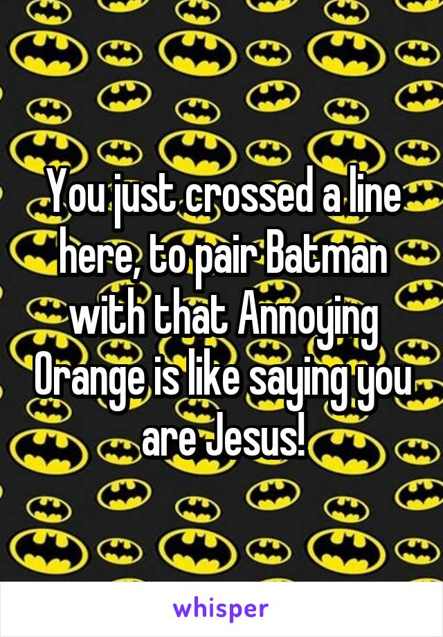 You just crossed a line here, to pair Batman with that Annoying Orange is like saying you are Jesus!