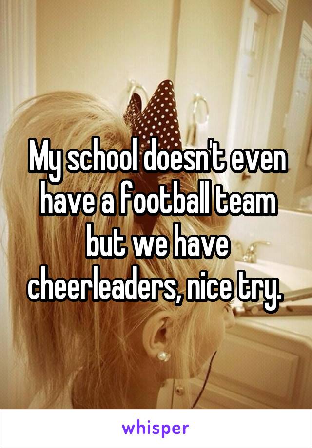 My school doesn't even have a football team but we have cheerleaders, nice try. 