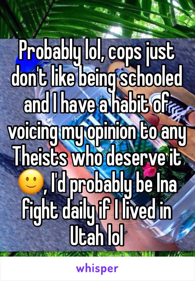 Probably lol, cops just don't like being schooled and I have a habit of voicing my opinion to any Theists who deserve it 🙂, I'd probably be Ina fight daily if I lived in Utah lol 