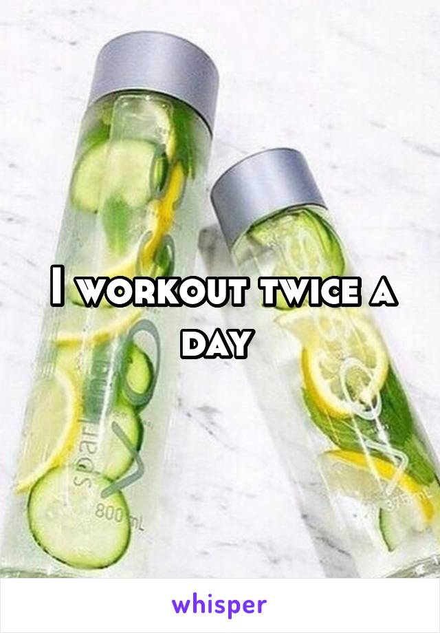 I workout twice a day 