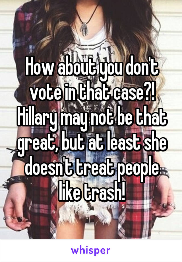 How about you don't vote in that case?! Hillary may not be that great, but at least she doesn't treat people like trash!