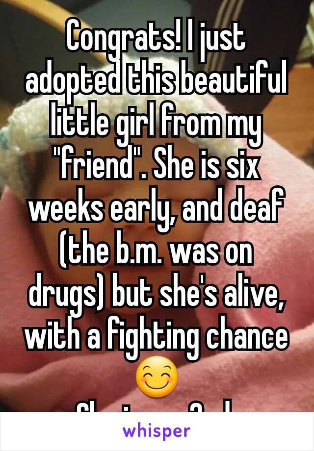 Congrats! I just adopted this beautiful little girl from my "friend". She is six weeks early, and deaf (the b.m. was on drugs) but she's alive, with a fighting chance 😊
She is my 2nd.