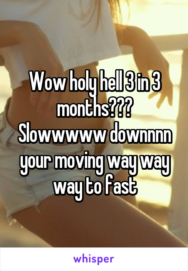 Wow holy hell 3 in 3 months??? Slowwwww downnnn your moving way way way to fast