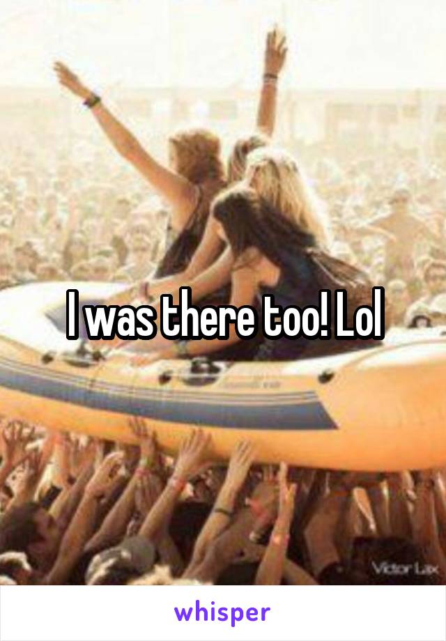 I was there too! Lol