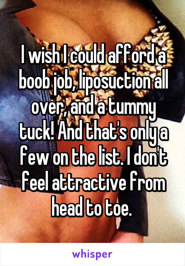 I wish I could afford a boob job, liposuction all over, and a tummy tuck! And that's only a few on the list. I don't feel attractive from head to toe. 