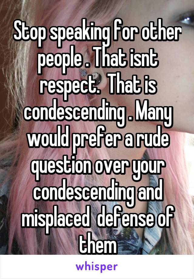 Stop speaking for other people . That isnt respect.  That is condescending . Many would prefer a rude question over your condescending and misplaced  defense of them
