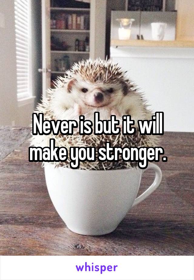 Never is but it will make you stronger.