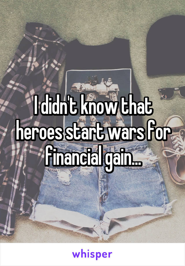 I didn't know that heroes start wars for financial gain...