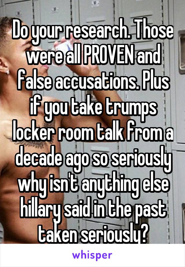 Do your research. Those were all PROVEN and false accusations. Plus if you take trumps locker room talk from a decade ago so seriously why isn't anything else hillary said in the past taken seriously?