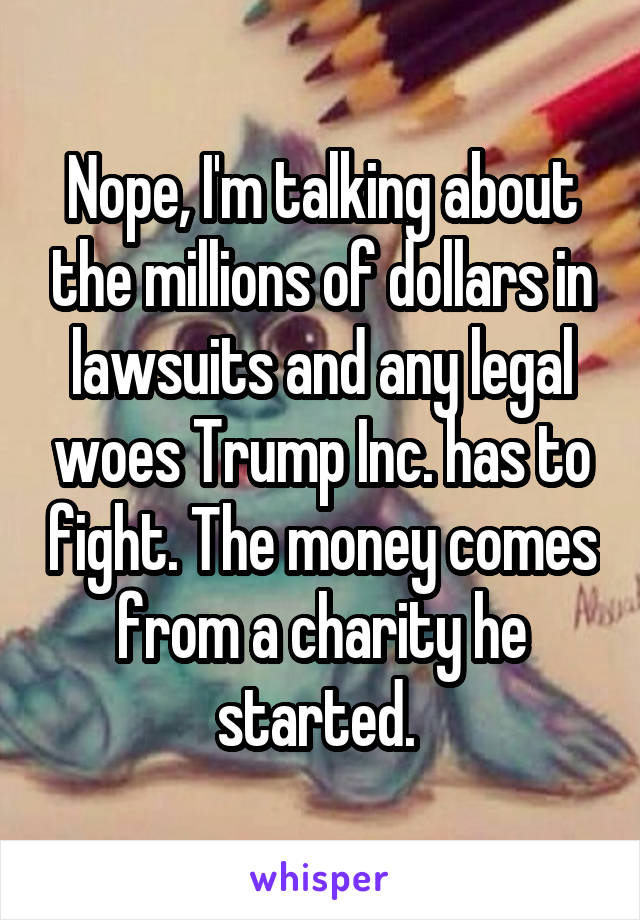 Nope, I'm talking about the millions of dollars in lawsuits and any legal woes Trump Inc. has to fight. The money comes from a charity he started. 