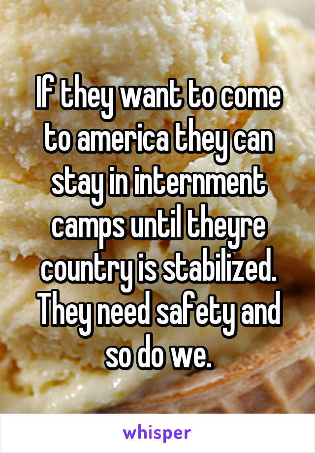 If they want to come to america they can stay in internment camps until theyre country is stabilized. They need safety and so do we.