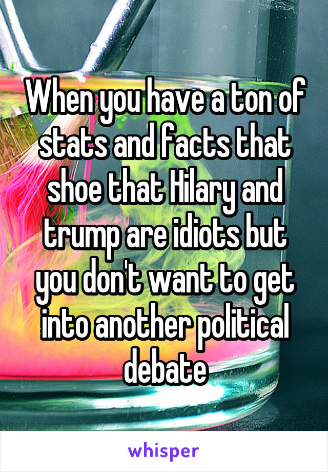 When you have a ton of stats and facts that shoe that Hilary and trump are idiots but you don't want to get into another political debate