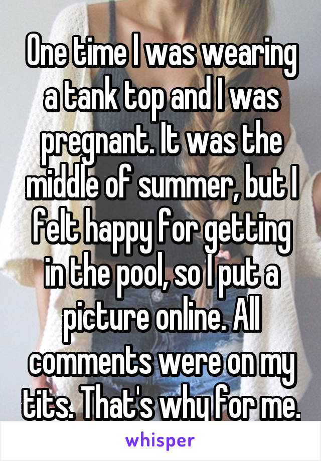 One time I was wearing a tank top and I was pregnant. It was the middle of summer, but I felt happy for getting in the pool, so I put a picture online. All comments were on my tits. That's why for me.